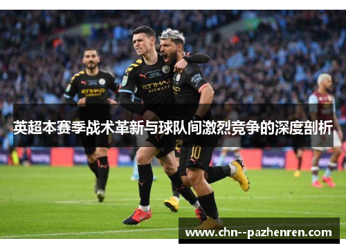 英超本赛季战术革新与球队间激烈竞争的深度剖析 英超本赛季战术革新与球队间激烈竞争的深度剖析