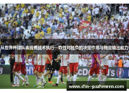 从世界杯球队表现看战术执行一致性对胜负的决定作用与稳定输出能力 从世界杯球队表现看战术执行一致性对胜负的决定作用与稳定输出能力
