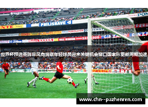 世界杯预选赛阵容风向洞察年轻球员迎来关键机会窗口国家队更新周期加速