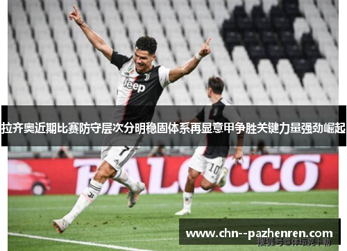 拉齐奥近期比赛防守层次分明稳固体系再显意甲争胜关键力量强劲崛起 拉齐奥近期比赛防守层次分明稳固体系再显意甲争胜关键力量强劲崛起