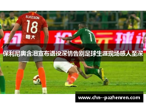 保利尼奥含泪宣布退役深情告别足球生涯现场感人至深 保利尼奥含泪宣布退役深情告别足球生涯现场感人至深