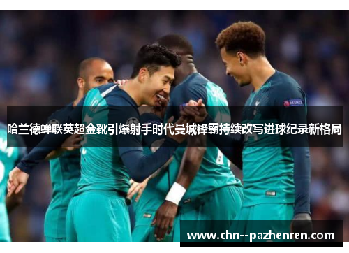哈兰德蝉联英超金靴引爆射手时代曼城锋霸持续改写进球纪录新格局