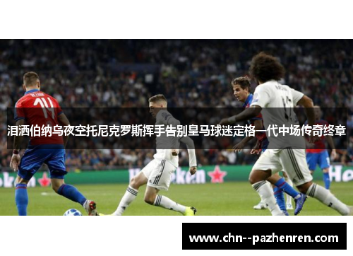 泪洒伯纳乌夜空托尼克罗斯挥手告别皇马球迷定格一代中场传奇终章