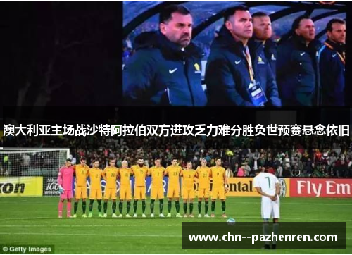 澳大利亚主场战沙特阿拉伯双方进攻乏力难分胜负世预赛悬念依旧