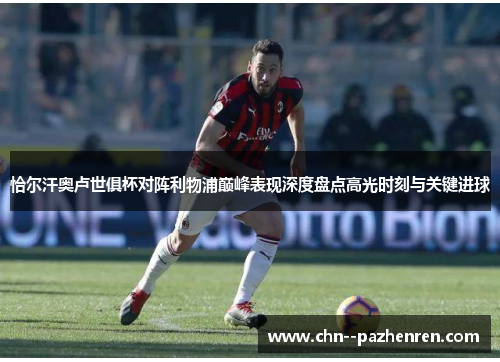 恰尔汗奥卢世俱杯对阵利物浦巅峰表现深度盘点高光时刻与关键进球